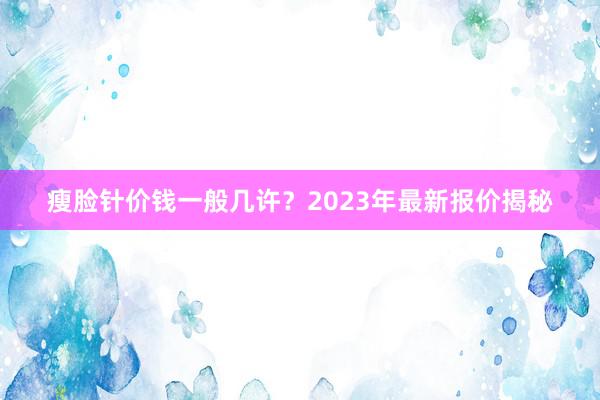 瘦脸针价钱一般几许？2023年最新报价揭秘