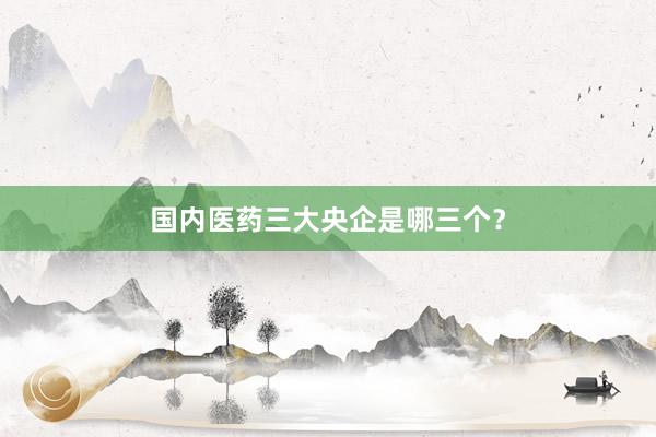 国内医药三大央企是哪三个？